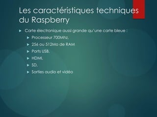 Les caractéristiques techniques
du Raspberry
 Carte électronique aussi grande qu’une carte bleue :
 Processeur 700Mhz,
 256 ou 512Mo de RAM
 Ports USB,
 HDMI,
 SD,
 Sorties audio et vidéo
 