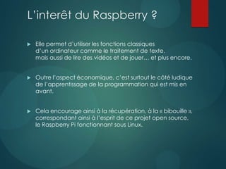 L’interêt du Raspberry ?
 Elle permet d’utiliser les fonctions classiques
d’un ordinateur comme le traitement de texte,
mais aussi de lire des vidéos et de jouer… et plus encore.
 Outre l’aspect économique, c’est surtout le côté ludique
de l’apprentissage de la programmation qui est mis en
avant.
 Cela encourage ainsi à la récupération, à la « bibouille »,
correspondant ainsi à l’esprit de ce projet open source,
le Raspberry Pi fonctionnant sous Linux.
 