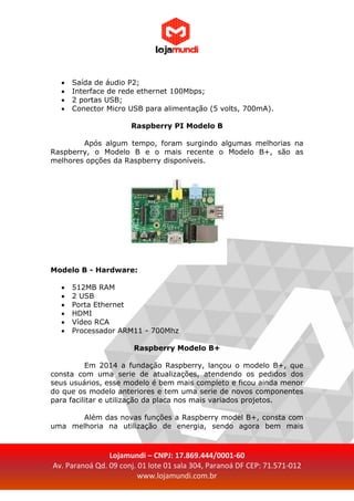 Lojamundi – CNPJ: 17.869.444/0001-60
Av. Paranoá Qd. 09 conj. 01 lote 01 sala 304, Paranoá DF CEP: 71.571-012
www.lojamundi.com.br
 Saída de áudio P2;
 Interface de rede ethernet 100Mbps;
 2 portas USB;
 Conector Micro USB para alimentação (5 volts, 700mA).
Raspberry PI Modelo B
Após algum tempo, foram surgindo algumas melhorias na
Raspberry, o Modelo B e o mais recente o Modelo B+, são as
melhores opções da Raspberry disponíveis.
Modelo B - Hardware:
 512MB RAM
 2 USB
 Porta Ethernet
 HDMI
 Vídeo RCA
 Processador ARM11 - 700Mhz
Raspberry Modelo B+
Em 2014 a fundação Raspberry, lançou o modelo B+, que
consta com uma serie de atualizações, atendendo os pedidos dos
seus usuários, esse modelo é bem mais completo e ficou ainda menor
do que os modelo anteriores e tem uma serie de novos componentes
para facilitar e utilização da placa nos mais variados projetos.
Além das novas funções a Raspberry model B+, consta com
uma melhoria na utilização de energia, sendo agora bem mais
 