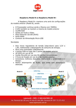 Lojamundi – CNPJ: 17.869.444/0001-60
Av. Paranoá Qd. 09 conj. 01 lote 01 sala 304, Paranoá DF CEP: 71.571-012
www.lojamundi.com.br
Raspberry Model B vs Raspberry Model B+
A Raspberry Model B+ manteve uma serie de configurações
do modelo anterior (Model B), sendo:
 O Processador continua sendo o Mesmo com 700MHz
 A GPU também se mantem a mesma do modelo anterior
 512MB RAM
 Saídas de Áudio e Vídeo.
 Placa Ethernet 10/100 (RJ45)
 Porta HDMI
 Conector de Alimentação Micro-USB
Novidades
 Dois novos reguladores de tensão (step-down) para 3,3V e
1,8V, melhorando o desempenho de consumo de energia;
 Novo chip controlador USB/Ethernet
 4 portas USB no lugar das 2 portas do modelo anterior
 40 GPIO em vez de 26
 Cartão MicroSD em vez dos SD cartões convencionais;
 4 furos de fixação em vez de 2 do modelo anterior;
 Conectores melhores dispostos, melhorando a praticidade e o
Design;
 Melhor desempenho de Áudio, que conta com alimentação
dedicada.
 
