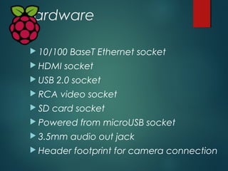 Hardware
 10/100 BaseT Ethernet socket
 HDMI socket
 USB 2.0 socket
 RCA video socket
 SD card socket
 Powered from ...