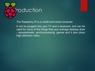 Introduction
• The Raspberry Pi is a credit-card sized computer
• It can be plugged into your TV and a keyboard, and can b...