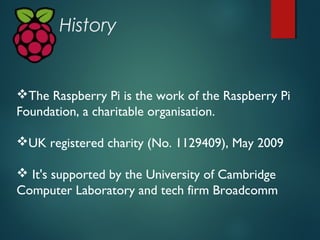 History
The Raspberry Pi is the work of the Raspberry Pi
Foundation, a charitable organisation.
UK registered charity (N...