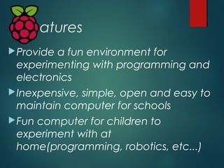Features
Provide a fun environment for
experimenting with programming and
electronics
Inexpensive, simple, open and easy...