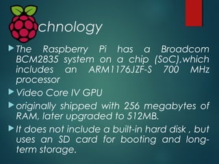 Technology
 The Raspberry Pi has a Broadcom
BCM2835 system on a chip (SoC),which
includes an ARM1176JZF-S 700 MHz
process...