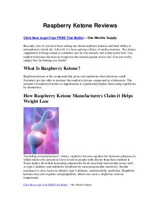 Raspberry Ketone Reviews
Click Here to get Your FREE Trial Bottle! – One Months Supply
Recently, lots of you have been asking me about raspberry ketones and their ability to
miraculously shrink fat. After all, it’s been getting a flurry of media attention. The dietary
supplement is being touted as a number one fat loss miracle, but is that really true? Are
raspberry ketones the newest weapon in the arsenal against excess fat? Can you really
simply buy fat burning in a bottle?
What Is Raspberry Ketone?
Raspberry ketone is the compound that gives red raspberries their delicious smell.
Scientists are also able to produce the raspberry ketone compound in a laboratory. The
amount of raspberry ketones in supplements is significantly higher than eating raspberries
by themselves.
How Raspberry Ketone Manufacturers Claim it Helps
Weight Loss
According to manufacturers’ claims, raspberry ketones regulate the hormone adiponectin,
which tends to be present at lower levels in people with obesity than those without it.
Some studies show that increasing adiponectin levels may help treat insulin issues such
as type 2 diabetes and metabolic syndrome by increasing insulin sensitivity. Insulin
resistance is a key factor in obesity, type 2 diabetes, and metabolic syndrome. Raspberry
ketones may also regulate norepinephrine, which can cause a slight rise in body
temperature.
Click Here to get Your FREE Trial Bottle! – One Months Supply
 