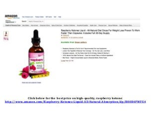 Click below for the best price on high-quality, raspberry ketone:
http://www.amazon.com/Raspberry-Ketones-Liquid-All-Natural-Absorption/dp/B00B4PWFE4
 