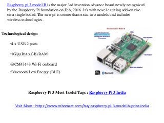 Raspberry pi 3 model B is the major 3rd invention advance board newly recognized
by the Raspberry Pi foundation on Feb, 2016. It’s with novel exciting add-on rise
on a single board. The new pi is sooner than extra two models and includes
wireless technologies.
Technological design
•4 x USB 2 ports
•1GigaByte(GB) RAM
•BCM43143 Wi-Fi on board
•Bluetooth Low Energy (BLE)
Raspberry Pi 3 Most Useful Tags : Raspberry Pi 3 India
Visit More : https://www.robomart.com/buy-raspberry-pi-3-model-b-price-india
 