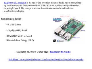 Raspberry pi 3 model B is the major 3rd invention advance board newly recognized
by the Raspberry Pi foundation on Feb, 2016. It’s with novel exciting add-on rise
on a single board. The new pi is sooner than extra two models and includes
wireless technologies.
Technological design
•4 x USB 2 ports
•1GigaByte(GB) RAM
•BCM43143 Wi-Fi on board
•Bluetooth Low Energy (BLE)
Raspberry Pi 3 Most Useful Tags : Raspberry Pi 3 India
Visit More : https://www.robomart.com/buy-raspberry-pi-3-model-b-price-india
 