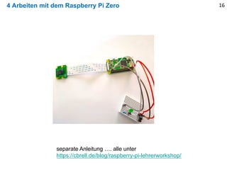 4 Arbeiten mit dem Raspberry Pi Zero 16
separate Anleitung …. alle unter
https://cbrell.de/blog/raspberry-pi-lehrerworkshop/
 
