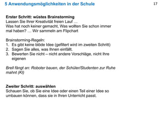 5 Anwendungsmöglichkeiten in der Schule 17
Erster Schritt: wüstes Brainstorming
Lassen Sie Ihrer Kreativität freien Lauf …
Was hat noch keiner gemacht, Was wollten Sie schon immer
mal haben? … Wir sammeln am Flipchart
Brainstorming-Regeln:
1. Es gibt keine blöde Idee (gefiltert wird im zweiten Schritt)
2. Sagen Sie alles, was Ihnen einfällt.
3. Bewerten Sie nicht – nicht andere Vorschläge, nicht Ihre
eigenen
Brell fängt an: Roboter bauen, der Schüler/Studenten zur Ruhe
mahnt (KI)
Zweiter Schritt: auswählen
Schauen Sie, ob Sie eine Idee oder einen Teil einer Idee so
umbauen können, dass sie in Ihren Unterricht passt.
 