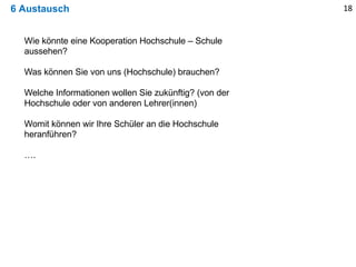 6 Austausch 18
Wie könnte eine Kooperation Hochschule – Schule
aussehen?
Was können Sie von uns (Hochschule) brauchen?
Welche Informationen wollen Sie zukünftig? (von der
Hochschule oder von anderen Lehrer(innen)
Womit können wir Ihre Schüler an die Hochschule
heranführen?
….
 