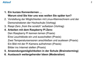 Ablauf 2
1. Ein kurzes Kennenlernen …
Warum sind Sie hier uns was wollen Sie später tun?
2. Vorstellung der Möglichkeiten mit Linux-Kleinrechnern und der
Demonstratoren der Hochschule (Vortrag)
3. Raspi Zero „from the scratch“ aufsetzen (Vortrag)
4. Arbeiten mit dem Raspberry Pi Zero:
Den Raspberry Pi kennen lernen (Praxis)
Eine Leuchtdiode ein und ausschalten (Praxis)
Zwei Temperatursensoren anschließen und auslesen (Praxis)
Ein Bild mit der Pi Kamera aufnehmen (Praxis)
Bilder ins Internet stellen (Praxis)
5. Anwendungsmöglichkeiten in der Schule (Brainstorming)
6. Austausch weitergehender Ideen (Moderation)
 