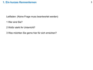 1. Ein kurzes Kennenlernen 3
Leitfaden: (Keine Frage muss beantwortet werden)
1 Wer sind Sie?
2 Wofür steht Ihr Unterricht?
3 Was möchten Sie gerne hier für sich erreichen?
 