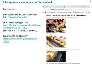 2 Temperaturmessungen im Bienenstock 9
Im Internet …
Messdaten der Hochschulbienen:
http://cbrell.de/biene40/
Auf Twitter verfolgen mit
https://twitter.com/search?q=%23bie
ne40&src=typed_query
(suchen nach Hashtag #biene40)
Mehr über Honigbienen:
https://cbrell.de/blog/honigbienen-
2019/
 