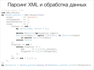 Парсинг XML и обработка данных
# Parse media file
use XML::Rules;
my $media_parser = XML::Rules->new(
style
=> 'parser',
stripspaces
=> 3,
warnoverwrite => 1,
rules
=> {
Content => sub {
my ($tag_name, $attr) = @_;

!

delete @{$attr}{qw(location type)};
$attr->{likes} = [split /s*;s*/, lc $attr->{likes}]
if exists $attr->{likes};
return $attr;
},
Playlist => sub {
return Playlist => {
ads
=> $_[1]->{_content},
PlayerId => $_[1]->{PlayerId},
};
},
xml => sub { $_[1] },
},
);
my $playlist = $media_parser->parse_file($media_content_file)->{Playlist};

 