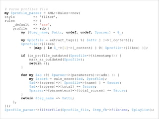 # Parse profiles file
my $profile_parser = XML::Rules->new(
style
=> ‘filter’,
rules
=> {
_default => 'raw',
profile
=> sub {
my ($tag_name, $attr, undef, undef, $parser) = @_;
my $profile = extract_tags({ %{ $attr } }->{_content});
$profile->{likes}
= [map { lc $_->[1]->{_content} } @{ $profile->{likes} }];

!

if (is_profile_outdated($profile->{timestamp})) {
mark_as_outdated($profile);
return ();
}

!

for my $ad (@{ $parser->{parameters}->{ads} }) {
my $score = calc_score($ad, $profile);
$ad->{scores}->{ $profile->{name} } = $score;
$ad->{scores}->{total} += $score;
$parser->{parameters}->{total_scores} += $score;
}
return $tag_name => $attr;
},
});
$profile_parser->filterfile($profile_file, $tmp_fh->filename, $playlist);

 