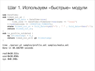 Шаг 1. Используем «быстрые» модули
use DateTime;
sub timed_out_at {
state $old_date = DateTime->now(
time_zone => DateTime::TimeZone->new(name => 'local')
)->add(seconds => -$PROFILE_TIMEOUT);
state $timed_out_at = $old_date->ymd('-') . ' ' . $old_date->hms(':');
return $timed_out_at;
}
sub is_profile_outdated {
my ($timestamp) = @_;
return timed_out_at() gt $timestamp;
}

!

time ./parser.pl samples/profile.xml samples/media.xml 	
Done in 30.186789 seconds	

!
real	
0m30.531s	
user	
0m30.050s	
sys	 0m0.340s

 
