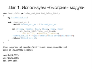Шаг 1. Используем «быстрые» модули
use Date::Calc qw(Today_and_Now Add_Delta_DHMS);
{
my $timed_out_at;

!
!

sub timed_out_at {
return $timed_out_at if $timed_out_at;
my ($year, $month, $day, $hour, $min, $sec)
= Add_Delta_DHMS(Today_and_Now(),
00, 00, 00, -$PROFILE_TIMEOUT);
$timed_out_at = "$year-$month-$day $hour:$min:$sec";
return $timed_out_at;
}

}

!

time ./parser.pl samples/profile.xml samples/media.xml 	
Done in 26.389202 seconds	

!
real	
0m26.697s	
user	
0m26.310s	
sys	 0m0.150s	

 