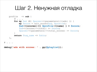Шаг 2. Ненужная отладка
profile
=> sub {
# . . .
for my $ad (@{ $parser->{parameters}->{ads} }) {
my $score = calc_score($ad, $profile);

$ad->{scores}->{ $profile->{name} } = $score;
$ad->{scores}->{total} += $score;
$parser->{parameters}->{total_scores} += $score;

}
return $tag_name => $attr;

!

},

# . . .

!
debug('ads with scores: ' . pp($playlist));

 