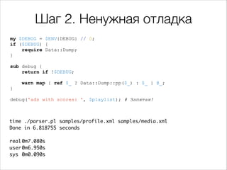 Шаг 2. Ненужная отладка
my $DEBUG = $ENV{DEBUG} // 0;
if ($DEBUG) {
require Data::Dump;
}

!

sub debug {
return if !$DEBUG;

!

warn map { ref $_ ? Data::Dump::pp($_) : $_ } @_;
}

!

debug('ads with scores: ', $playlist); # Запятая!

time ./parser.pl samples/profile.xml samples/media.xml 	
Done in 6.818755 seconds	

!
real	
0m7.080s	
user	
0m6.950s	
sys	 0m0.090s

 