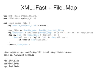XML::Fast + File::Map
use XML::Fast qw(xml2hash);
use File::Map qw(map_file);

!

sub read_media_file {
my $media_content_file = shift;

!

map_file my $media_map, $media_content_file;
my $playlist = xml2hash($media_map, attr => '')->{xml}->{Playlist};
for my $ad (@{ $playlist->{Content} }) {
$ad->{likes} = [split /;/, lc $ad->{likes}]
if exists $ad->{likes};
}
return $playlist;
}
time ./parser.pl samples/profile.xml samples/media.xml 	
Done in 7.259239 seconds	

!
real	
0m7.522s	
user	
0m7.360s	
sys	 0m0.100s

 