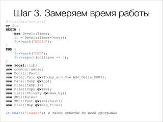 Шаг 3. Замеряем время работы
#!/usr/bin/env perl
my $t;
BEGIN {
use Devel::Timer;
$t = Devel::Timer->new();
$t->mark('BEGIN');
}
END {
$t->mark('END');
$t->report(collapse => 1);
}
use local::lib;
use common::sense;
use Const::Fast;
use Date::Calc qw(Today_and_Now Add_Delta_DHMS);
use Data::Dump qw(pp);
use File::Temp ();
use File::Copy qw(mv);
use List::UtilsBy qw(max_by);
use XML::Rules;
use XML::Fast qw(xml2hash);
use File::Map qw(map_file);

!

$t->mark(‘loaded'); # такие отметки по всей программе

 