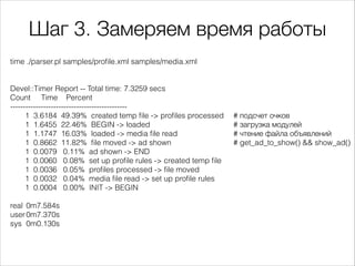 Шаг 3. Замеряем время работы
time ./parser.pl samples/proﬁle.xml samples/media.xml

!
!
Devel::Timer Report -- Total time: 7.3259 secs
Count Time Percent
---------------------------------------------1 3.6184 49.39% created temp ﬁle -> proﬁles processed
1 1.6455 22.46% BEGIN -> loaded
1 1.1747 16.03% loaded -> media ﬁle read
1 0.8662 11.82% ﬁle moved -> ad shown
1 0.0079 0.11% ad shown -> END
1 0.0060 0.08% set up proﬁle rules -> created temp ﬁle
1 0.0036 0.05% proﬁles processed -> ﬁle moved
1 0.0032 0.04% media ﬁle read -> set up proﬁle rules
1 0.0004 0.00% INIT -> BEGIN

!
real 0m7.584s
user 0m7.370s
sys 0m0.130s

# подсчет очков
# загрузка модулей
# чтение файла объявлений
# get_ad_to_show() && show_ad()

 