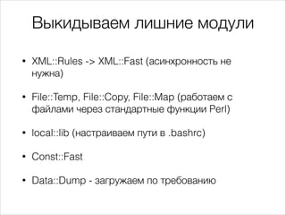Выкидываем лишние модули
•

XML::Rules -> XML::Fast (асинхронность не
нужна)

•

File::Temp, File::Copy, File::Map (работаем с
файлами через стандартные функции Perl)

•

local::lib (настраиваем пути в .bashrc)

•

Const::Fast

•

Data::Dump - загружаем по требованию

 