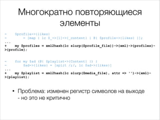 Многократно повторяющиеся
элементы
$profile->{likes}
= [map { lc $_->[1]->{_content} } @{ $profile->{likes} }];
...
+
my $profiles = xml2hash(lc slurp($profile_file))->{xml}->{profiles}>{profile};

!
!

for my $ad (@{ $playlist->{Content} }) {
$ad->{likes} = [split /;/, lc $ad->{likes}]
...
+
my $playlist = xml2hash(lc slurp($media_file), attr => '')->{xml}>{playlist};

•

Проблема: изменен регистр символов на выходе
- но это не критично

 