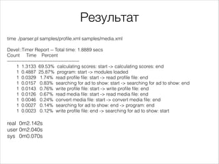 Результат
time ./parser.pl samples/profile.xml samples/media.xml

!
Devel::Timer Report -- Total time: 1.8889 secs
Count Time Percent
---------------------------------------------1 1.3133 69.53% calculating scores: start -> calculating scores: end
1 0.4887 25.87% program: start -> modules loaded
1 0.0329 1.74% read profile file: start -> read profile file: end
1 0.0157 0.83% searching for ad to show: start -> searching for ad to show: end
1 0.0143 0.76% write profile file: start -> write profile file: end
1 0.0126 0.67% read media file: start -> read media file: end
1 0.0046 0.24% convert media file: start -> convert media file: end
1 0.0027 0.14% searching for ad to show: end -> program: end
1 0.0023 0.12% write profile file: end -> searching for ad to show: start

!
real 0m2.142s
user 0m2.040s
sys 0m0.070s

 