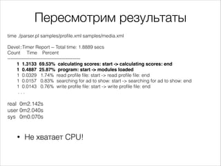 Пересмотрим результаты
time ./parser.pl samples/profile.xml samples/media.xml

!
Devel::Timer Report -- Total time: 1.8889 secs
Count Time Percent
---------------------------------------------1 1.3133 69.53% calculating scores: start -> calculating scores: end!
1 0.4887 25.87% program: start -> modules loaded!
1 0.0329 1.74% read profile file: start -> read profile file: end
1 0.0157 0.83% searching for ad to show: start -> searching for ad to show: end
1 0.0143 0.76% write profile file: start -> write profile file: end
...

!
real 0m2.142s
user 0m2.040s
sys 0m0.070s

•

Не хватает CPU!

 