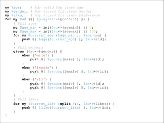 my %age;
# Ads valid for given age
my %gender; # Ads scored for given gender
my %like;
# Ads scored for given preference
for my $ad (@{ $playlist->{content} }) {
# Fill ages
my $age_min = int($ad->{agemin}) || 0;
my $age_max = int($ad->{agemax}) || 100;
for my $current_age ($age_min .. $age_max) {
push @{ $age{$current_age} }, $ad->{id};
}
# Fill genders
given ($ad->{gender}) {
when ('male') {
push @{ $gender{male} }, $ad->{id};
}
when ('female') {
push @{ $gender{female} }, $ad->{id};
}
when ('all') {
push @{ $gender{male} }, $ad->{id};
push @{ $gender{female} }, $ad->{id};
}
}
# Fill likes
for my $current_like (split /;/, $ad->{likes}) {
push @{ $like{$current_like} }, $ad->{id};
}
}

 