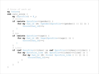 !
# Score of each ad
my %score;
sub calc_score {
my ($profile) = @_;
# Gender
if (exists $profile->{gender}) {
for my $ad_id (@{ $gender{$profile->{gender}} || [] }) {
$score{$ad_id}++;
}
}
# Age
if (exists $profile->{age}) {
for my $ad_id (@{ $age{$profile->{age}} }) {
$score{$ad_id}++;
}
}
# Likes
if (ref $profile->{likes} && ref $profile->{likes}->{like}) {
for my $profile_like (@{ $profile->{likes}->{like} }) {
for my $ad_id (@{ $like{ $profile_like } || [] }) {
$score{$ad_id}++;
}
}
}
}

 