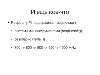И еще кое-что
•

Raspberry PI поддерживает оверклокинг
•

системными инструментами (raspi-conﬁg)

•

безопасно (типа :))

•

700 -> 800 -> 900 -> 950 -> 1000 MHz

 