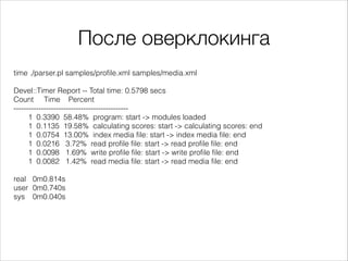 После оверклокинга
time ./parser.pl samples/profile.xml samples/media.xml

!
Devel::Timer Report -- Total time: 0.5798 secs
Count Time Percent
---------------------------------------------1 0.3390 58.48% program: start -> modules loaded
1 0.1135 19.58% calculating scores: start -> calculating scores: end
1 0.0754 13.00% index media file: start -> index media file: end
1 0.0216 3.72% read profile file: start -> read profile file: end
1 0.0098 1.69% write profile file: start -> write profile file: end
1 0.0082 1.42% read media file: start -> read media file: end

!
real 0m0.814s
user 0m0.740s
sys 0m0.040s

 