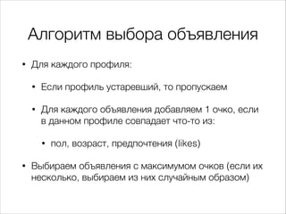 Алгоритм выбора объявления
•

Для каждого профиля:
•

Если профиль устаревший, то пропускаем

•

Для каждого объявления добавляем 1 очко, если
в данном профиле совпадает что-то из:
•

•

пол, возраст, предпочтения (likes)

Выбираем объявления с максимумом очков (если их
несколько, выбираем из них случайным образом)

 