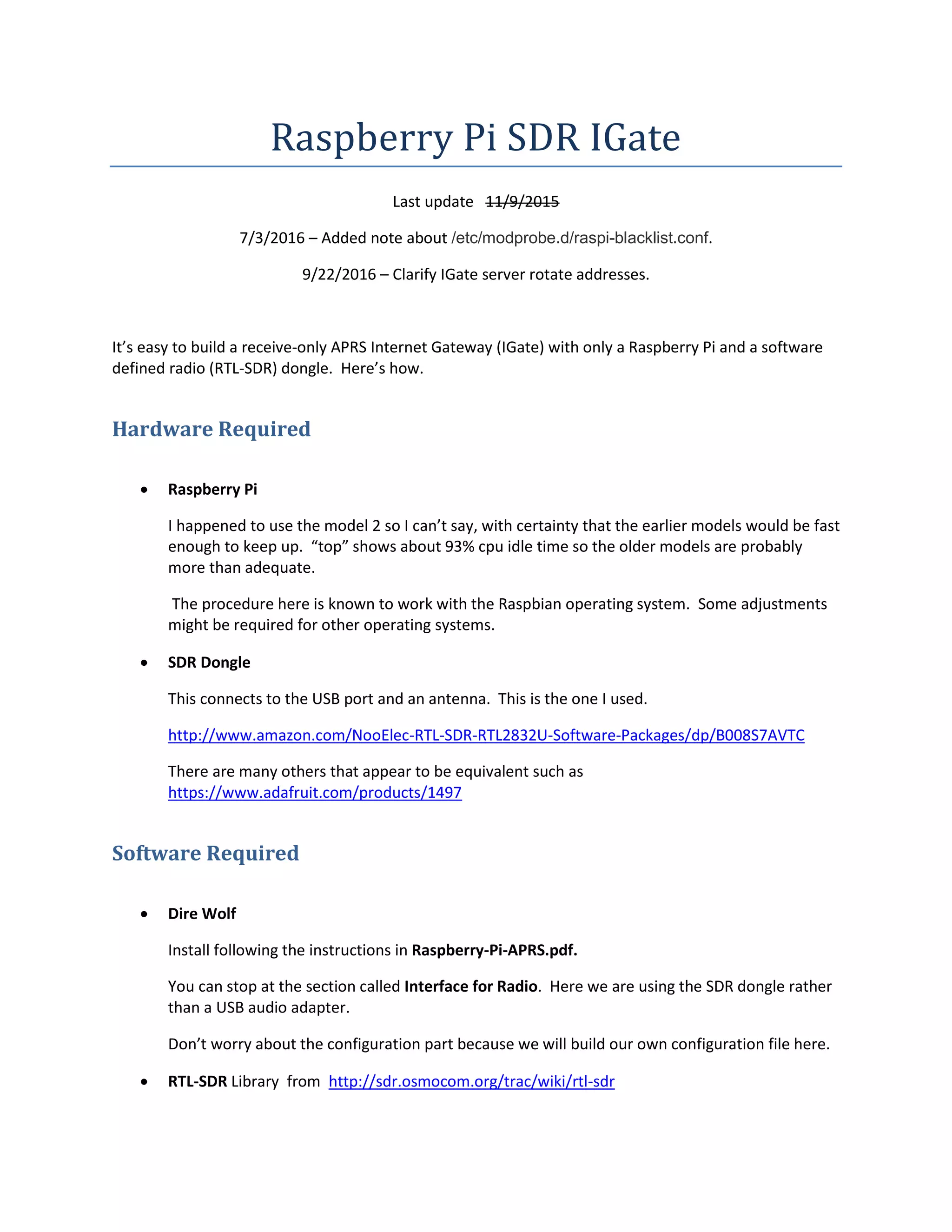 Raspberry Pi SDR IGate
Last update 11/9/2015
7/3/2016 – Added note about /etc/modprobe.d/raspi-blacklist.conf.
9/22/2016 – Clarify IGate server rotate addresses.
It’s easy to build a receive-only APRS Internet Gateway (IGate) with only a Raspberry Pi and a software
defined radio (RTL-SDR) dongle. Here’s how.
Hardware Required
 Raspberry Pi
I happened to use the model 2 so I can’t say, with certainty that the earlier models would be fast
enough to keep up. “top” shows about 93% cpu idle time so the older models are probably
more than adequate.
The procedure here is known to work with the Raspbian operating system. Some adjustments
might be required for other operating systems.
 SDR Dongle
This connects to the USB port and an antenna. This is the one I used.
http://www.amazon.com/NooElec-RTL-SDR-RTL2832U-Software-Packages/dp/B008S7AVTC
There are many others that appear to be equivalent such as
https://www.adafruit.com/products/1497
Software Required
 Dire Wolf
Install following the instructions in Raspberry-Pi-APRS.pdf.
You can stop at the section called Interface for Radio. Here we are using the SDR dongle rather
than a USB audio adapter.
Don’t worry about the configuration part because we will build our own configuration file here.
 RTL-SDR Library from http://sdr.osmocom.org/trac/wiki/rtl-sdr
 