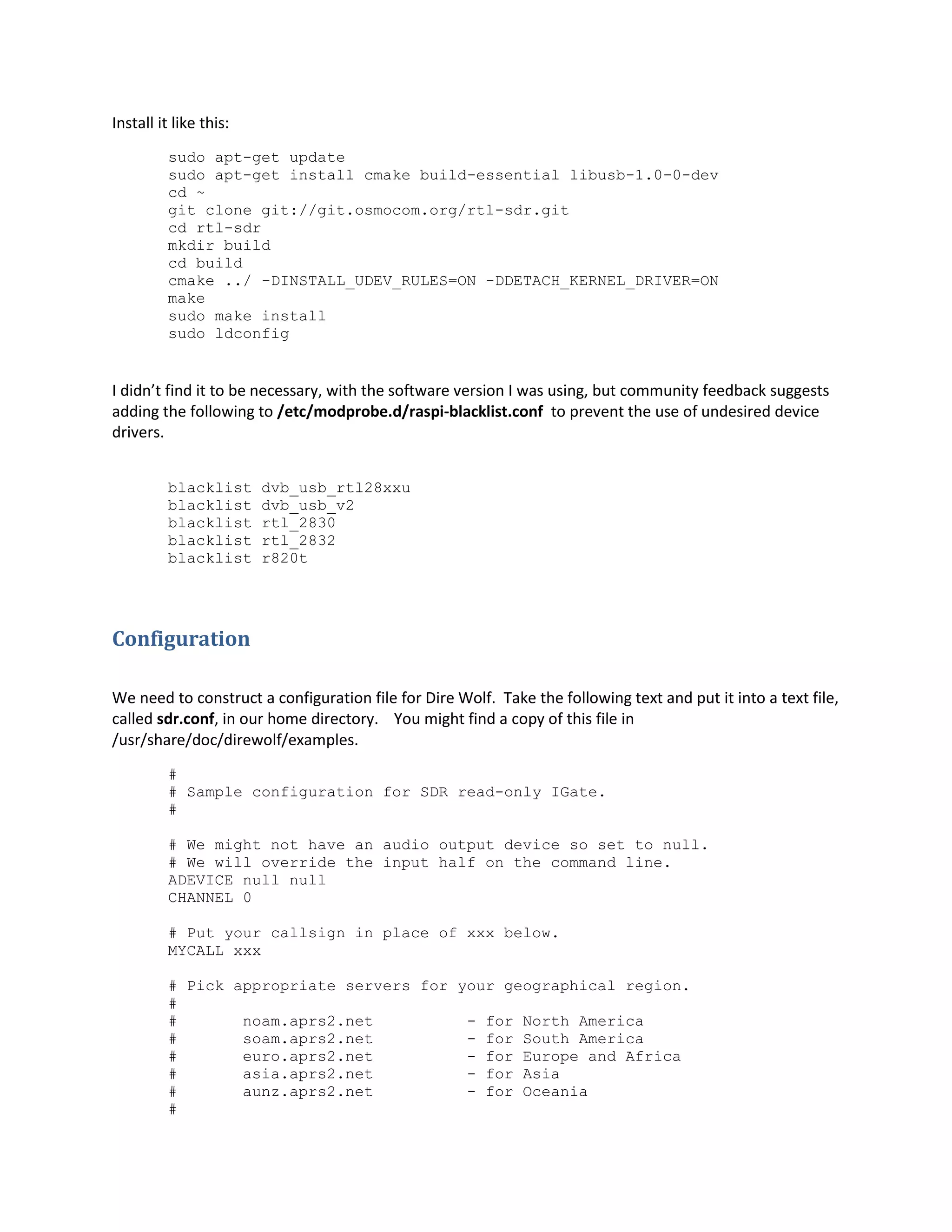 Install it like this:
sudo apt-get update
sudo apt-get install cmake build-essential libusb-1.0-0-dev
cd ~
git clone git://git.osmocom.org/rtl-sdr.git
cd rtl-sdr
mkdir build
cd build
cmake ../ -DINSTALL_UDEV_RULES=ON -DDETACH_KERNEL_DRIVER=ON
make
sudo make install
sudo ldconfig
I didn’t find it to be necessary, with the software version I was using, but community feedback suggests
adding the following to /etc/modprobe.d/raspi-blacklist.conf to prevent the use of undesired device
drivers.
blacklist dvb_usb_rtl28xxu
blacklist dvb_usb_v2
blacklist rtl_2830
blacklist rtl_2832
blacklist r820t
Configuration
We need to construct a configuration file for Dire Wolf. Take the following text and put it into a text file,
called sdr.conf, in our home directory. You might find a copy of this file in
/usr/share/doc/direwolf/examples.
#
# Sample configuration for SDR read-only IGate.
#
# We might not have an audio output device so set to null.
# We will override the input half on the command line.
ADEVICE null null
CHANNEL 0
# Put your callsign in place of xxx below.
MYCALL xxx
# Pick appropriate servers for your geographical region.
#
# noam.aprs2.net - for North America
# soam.aprs2.net - for South America
# euro.aprs2.net - for Europe and Africa
# asia.aprs2.net - for Asia
# aunz.aprs2.net - for Oceania
#
 