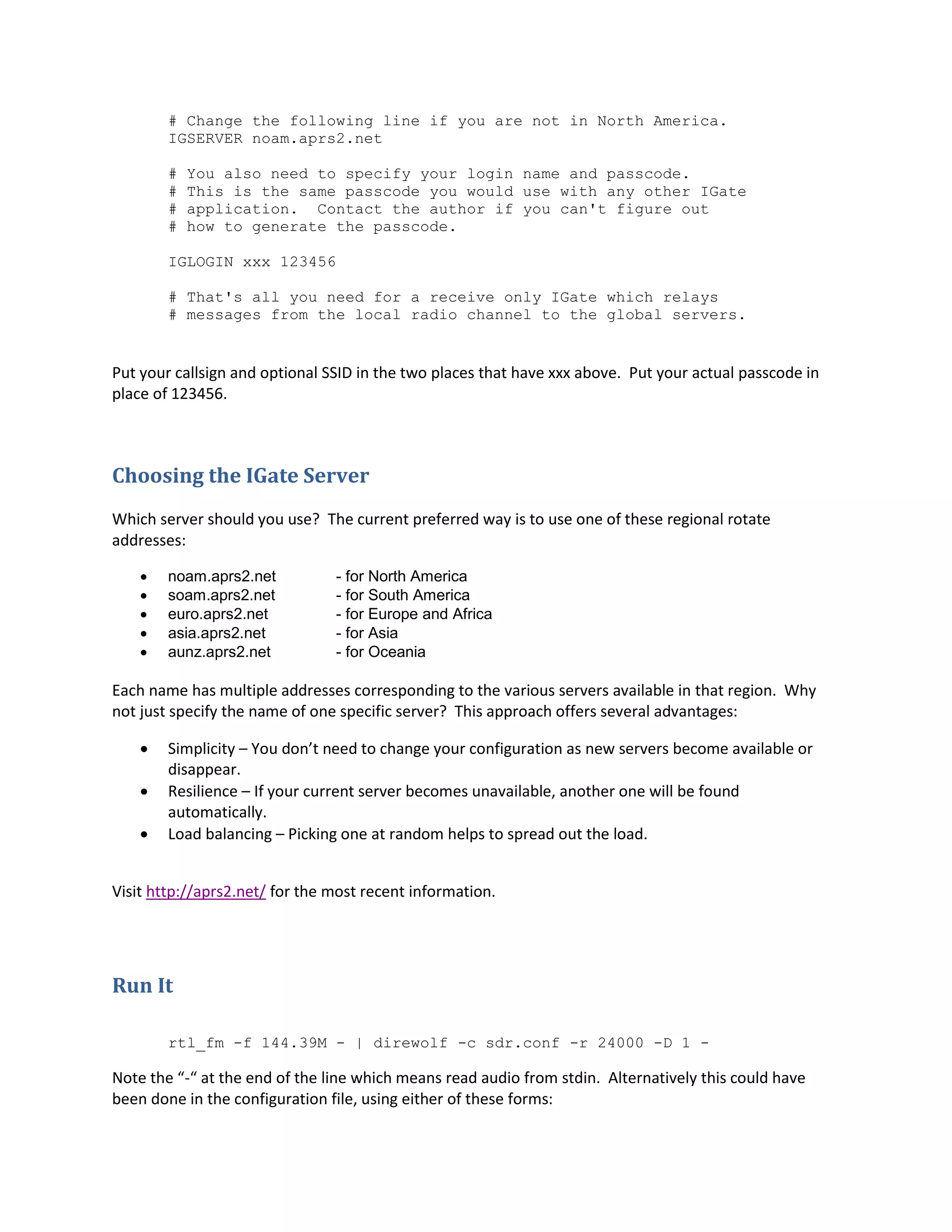 # Change the following line if you are not in North America.
IGSERVER noam.aprs2.net
# You also need to specify your login name and passcode.
# This is the same passcode you would use with any other IGate
# application. Contact the author if you can't figure out
# how to generate the passcode.
IGLOGIN xxx 123456
# That's all you need for a receive only IGate which relays
# messages from the local radio channel to the global servers.
Put your callsign and optional SSID in the two places that have xxx above. Put your actual passcode in
place of 123456.
Choosing the IGate Server
Which server should you use? The current preferred way is to use one of these regional rotate
addresses:
 noam.aprs2.net - for North America
 soam.aprs2.net - for South America
 euro.aprs2.net - for Europe and Africa
 asia.aprs2.net - for Asia
 aunz.aprs2.net - for Oceania
Each name has multiple addresses corresponding to the various servers available in that region. Why
not just specify the name of one specific server? This approach offers several advantages:
 Simplicity – You don’t need to change your configuration as new servers become available or
disappear.
 Resilience – If your current server becomes unavailable, another one will be found
automatically.
 Load balancing – Picking one at random helps to spread out the load.
Visit http://aprs2.net/ for the most recent information.
Run It
rtl_fm -f 144.39M - | direwolf -c sdr.conf -r 24000 -D 1 -
Note the “-“ at the end of the line which means read audio from stdin. Alternatively this could have
been done in the configuration file, using either of these forms:
 