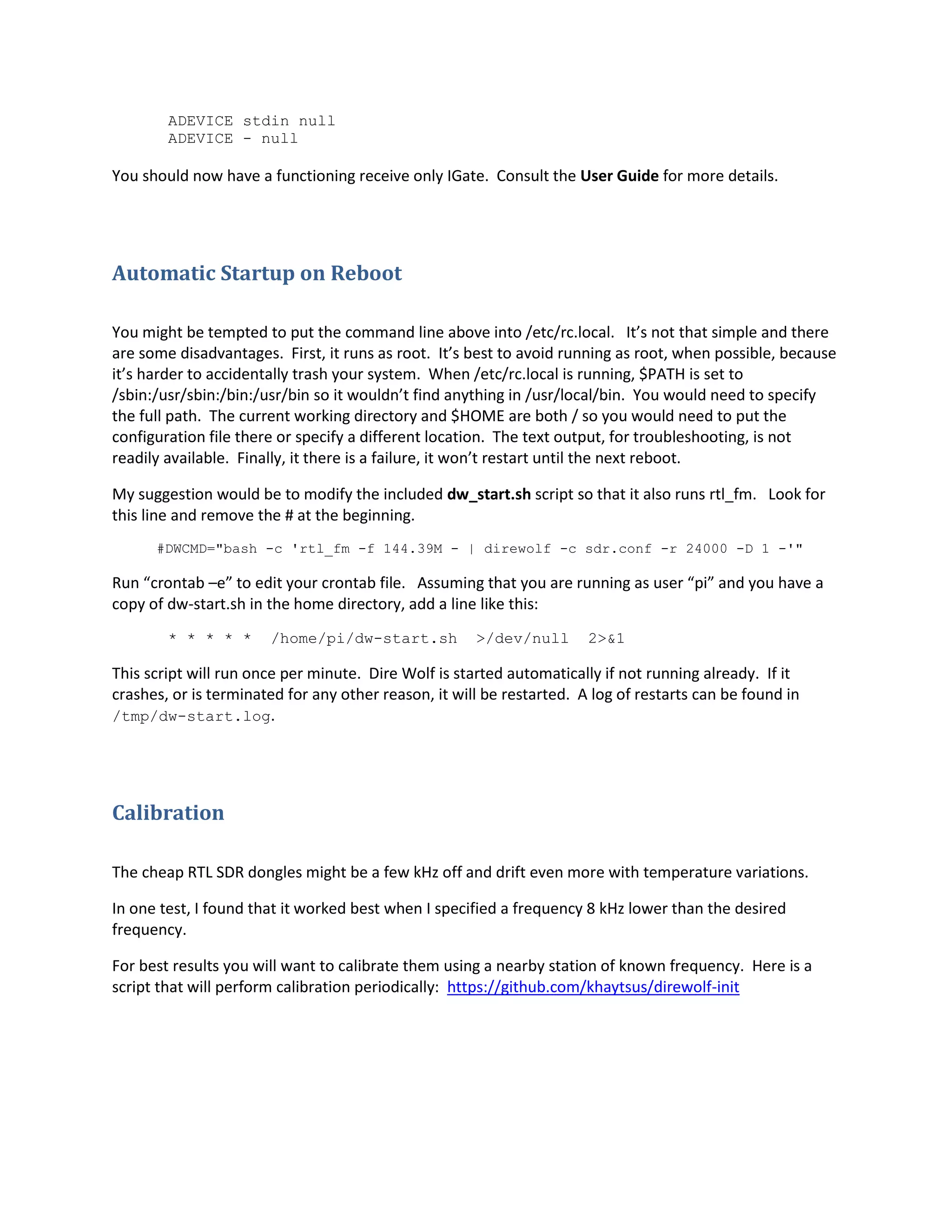 ADEVICE stdin null
ADEVICE - null
You should now have a functioning receive only IGate. Consult the User Guide for more details.
Automatic Startup on Reboot
You might be tempted to put the command line above into /etc/rc.local. It’s not that simple and there
are some disadvantages. First, it runs as root. It’s best to avoid running as root, when possible, because
it’s harder to accidentally trash your system. When /etc/rc.local is running, $PATH is set to
/sbin:/usr/sbin:/bin:/usr/bin so it wouldn’t find anything in /usr/local/bin. You would need to specify
the full path. The current working directory and $HOME are both / so you would need to put the
configuration file there or specify a different location. The text output, for troubleshooting, is not
readily available. Finally, it there is a failure, it won’t restart until the next reboot.
My suggestion would be to modify the included dw_start.sh script so that it also runs rtl_fm. Look for
this line and remove the # at the beginning.
#DWCMD="bash -c 'rtl_fm -f 144.39M - | direwolf -c sdr.conf -r 24000 -D 1 -'"
Run “crontab –e” to edit your crontab file. Assuming that you are running as user “pi” and you have a
copy of dw-start.sh in the home directory, add a line like this:
* * * * * /home/pi/dw-start.sh >/dev/null 2>&1
This script will run once per minute. Dire Wolf is started automatically if not running already. If it
crashes, or is terminated for any other reason, it will be restarted. A log of restarts can be found in
/tmp/dw-start.log.
Calibration
The cheap RTL SDR dongles might be a few kHz off and drift even more with temperature variations.
In one test, I found that it worked best when I specified a frequency 8 kHz lower than the desired
frequency.
For best results you will want to calibrate them using a nearby station of known frequency. Here is a
script that will perform calibration periodically: https://github.com/khaytsus/direwolf-init
 