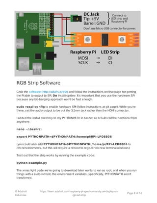 RGB Strip Software
Grab the software (http://adafru.it/d5r) and follow the instructions on that page for getting
the Pi able to output to SPI. Do install spidev. It's important that you use the hardware SPI
because any bit-banging approach won't be fast enough.
sudo raspi-config to enable hardware SPI (follow instructions at git page). While you're
there, set the audio output to be out the 3.5mm jack rather than the HDMI connector.
I added the install directory to my PYTHONPATH in bashrc so I could call the functions from
anywhere.
nano ~/.bashrc:
export PYTHONPATH=$PYTHONPATH:/home/pi/RPi-LPD8806
(you could also add PYTHONPATH=$PYTHONPATH:/home/pi/RPi-LPD8806 to
/etc/environments, but this will require a reboot to register on new terminal windows)
Test out that the strip works by running the example code:
python example.py
The xmas light code we're going to download later wants to run as root, and when you run
things with a sudo in front, the environment variables, specifically, PYTHONPATH aren't
transferred.
© Adafruit
Industries
https://learn.adafruit.com/raspberry-pi-spectrum-analyzer-display-on-
rgb-led-strip
Page 8 of 14
 