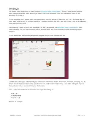 omxplayer
The default video player used by video looper isomxplayer (https://adafru.it/evT). This is a great general purpose
video player that offloads video decoding to the Pi's GPU so it can render 720p and even 1080p video on the
Raspberry Pi 1 and Pi 2.
To use omxplayer you'll want to make sure your video is encoded with an H.264 codec and is in a file format like .avi,
.mov, .mkv, .mp4, or .m4v. If you have a video in a different format or that won't play you convert it into an H.264 video
easily with some free tools.
For converting a video to H.264 that omxplayer can play I recommend the Handbrake (https://adafru.it/evU) video
transcoder tool. This tool is available for free for Windows, Mac, and Linux machines, and has a relatively simple
interface.
To use Handbrake, after installing it open the program and you'll see a display like this:
Click Source in the upper left and load your video to see information like the dimensions, framerate, encoding, etc. By
default Handbrake's normal encoding preset works well, but I recommend tweaking a few of the settings to improve
the quality and reduce issues with looping short videos.
Once a video is loaded click the Video tab and adjust the settings to:
RF = 18
Profile = high
Level = 5.0
Below is an example:
© Adafruit Industries https://learn.adafruit.com/raspberry-pi-video-looper Page 14 of 16
 