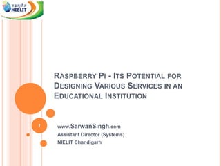 RASPBERRY PI - ITS POTENTIAL FOR
DESIGNING VARIOUS SERVICES IN AN
EDUCATIONAL INSTITUTION
www.SarwanSingh.com
Assistant Director (Systems)
NIELIT Chandigarh
1
 