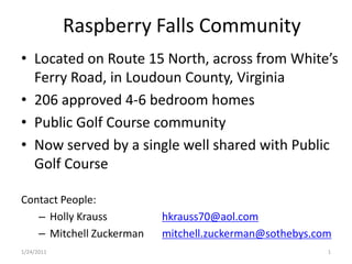Raspberry  Falls  Community

    Ferry  Road,  in  Loudoun  County,  Virginia
    206  approved  4-­‐6  bedroom  homes
    Public  Golf  Course  community
    Now  served  by  a  single  well  shared  with  Public  
    Golf  Course

Contact  People:
     Holly  Krauss           hkrauss70@aol.com
     Mitchell  Zuckerman     mitchell.zuckerman@sothebys.com
1/24/2011                                                  1
 