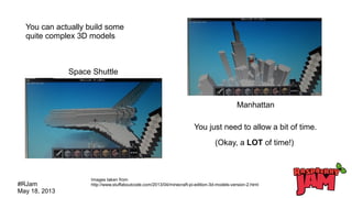 #RJam
May 18, 2013
Space Shuttle
Manhattan
You can actually build some
quite complex 3D models
You just need to allow a bit of time.
Images taken from
http://www.stuffaboutcode.com/2013/04/minecraft-pi-edition-3d-models-version-2.html
(Okay, a LOT of time!)
 