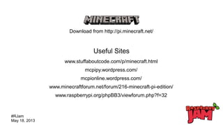 #RJam
May 18, 2013
Download from http://pi.minecraft.net/
Useful Sites
www.stuffaboutcode.com/p/minecraft.html
mcpipy.wordpress.com/
mcpionline.wordpress.com/
www.minecraftforum.net/forum/216-minecraft-pi-edition/
www.raspberrypi.org/phpBB3/viewforum.php?f=32
 