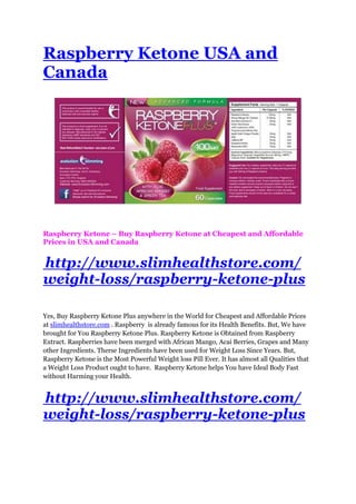 Raspberry Ketone USA and
Canada




Raspberry Ketone – Buy Raspberry Ketone at Cheapest and Affordable
Prices in USA and Canada


http://www.slimhealthstore.com/
weight-loss/raspberry-ketone-plus

Yes, Buy Raspberry Ketone Plus anywhere in the World for Cheapest and Affordable Prices
at slimhealthstore.com . Raspberry is already famous for its Health Benefits. But, We have
brought for You Raspberry Ketone Plus. Raspberry Ketone is Obtained from Raspberry
Extract. Raspberries have been merged with African Mango, Acai Berries, Grapes and Many
other Ingredients. Therse Ingredients have been used for Weight Loss Since Years. But,
Raspberry Ketone is the Most Powerful Weight loss Pill Ever. It has almost all Qualities that
a Weight Loss Product ought to have. Raspberry Ketone helps You have Ideal Body Fast
without Harming your Health.


http://www.slimhealthstore.com/
weight-loss/raspberry-ketone-plus
 