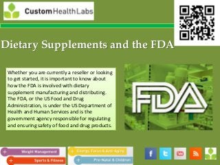 Dietary Supplements and the FDA

 Whether you are currently a reseller or looking
 to get started, it is important to know about
 how the FDA is involved with dietary
 supplement manufacturing and distributing.
 The FDA, or the US Food and Drug
 Administration, is under the US Department of
 Health and Human Services and is the
 government agency responsible for regulating
 and ensuring safety of food and drug products.
 