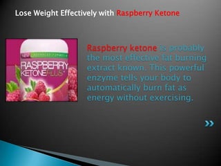 Lose Weight Effectively with Raspberry Ketone



                   Raspberry ketone is probably
                   the most effective fat burning
                   extract known. This powerful
                   enzyme tells your body to
                   automatically burn fat as
                   energy without exercising.
 